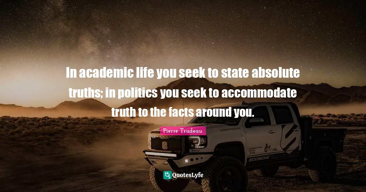 In academic life you seek to state absolute truths; in politics you seek to accommodate truth to the facts around you.