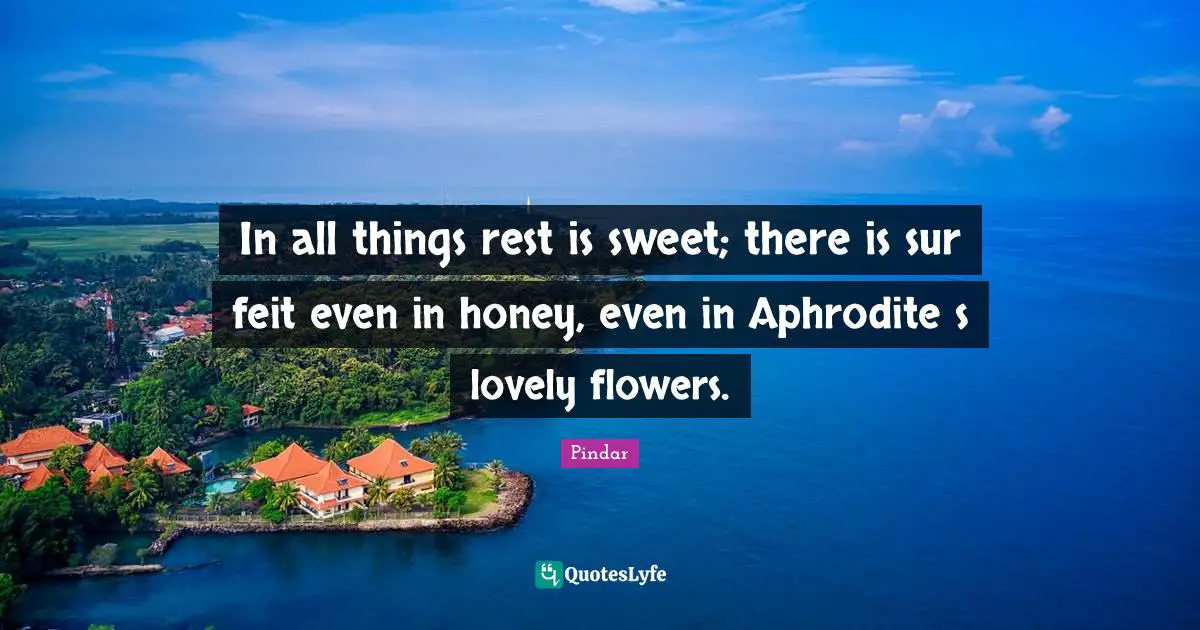 In all things rest is sweet; there is sur feit even in honey, even in Aphrodite s lovely flowers.