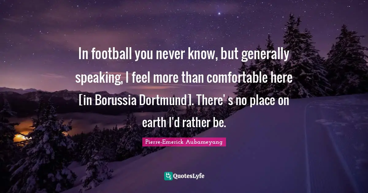 In football you never know, but generally speaking, I feel more than comfortable here [in Borussia Dortmund]. There' s no place on earth I'd rather be.