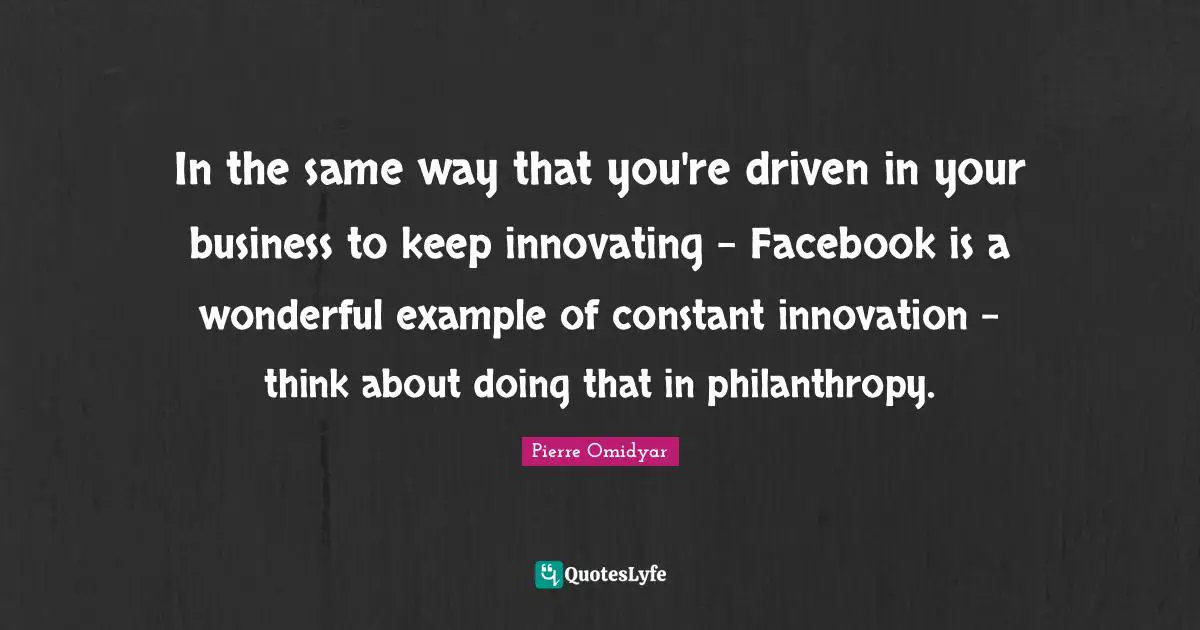 In the same way that you're driven in your business to keep innovating - Facebook is a wonderful example of constant innovation - think about doing that in philanthropy.
