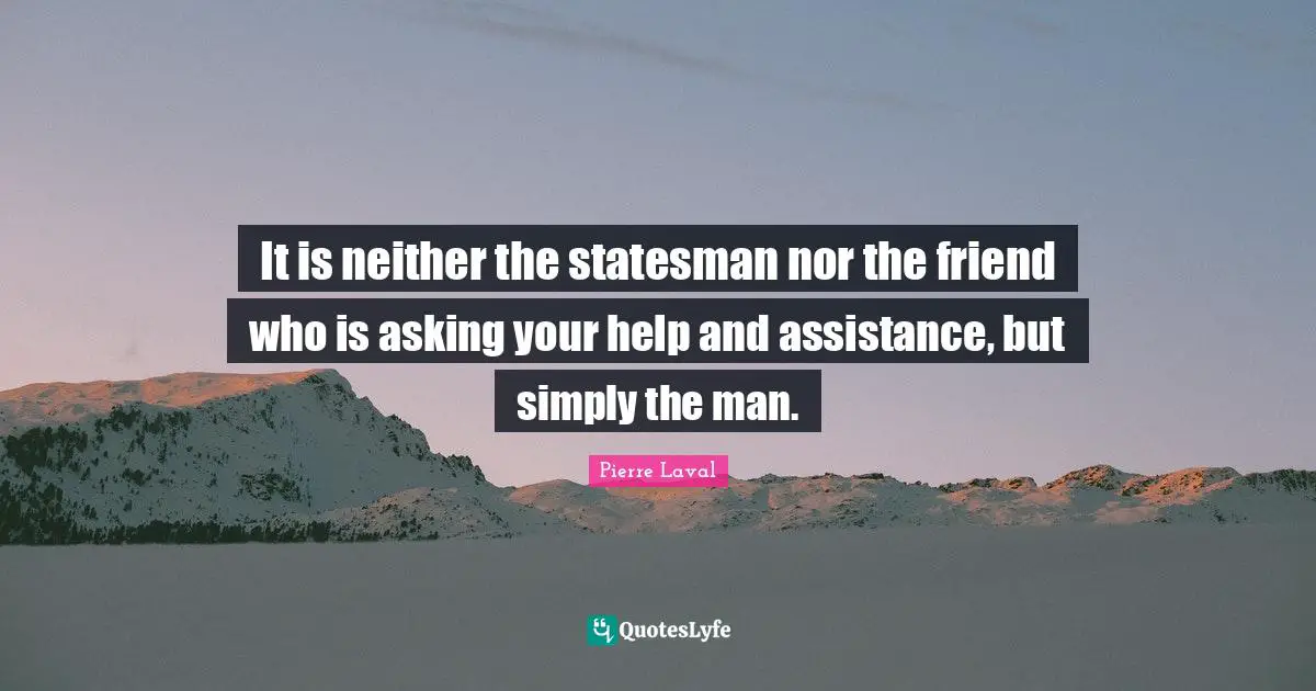 It is neither the statesman nor the friend who is asking your help and assistance, but simply the man.