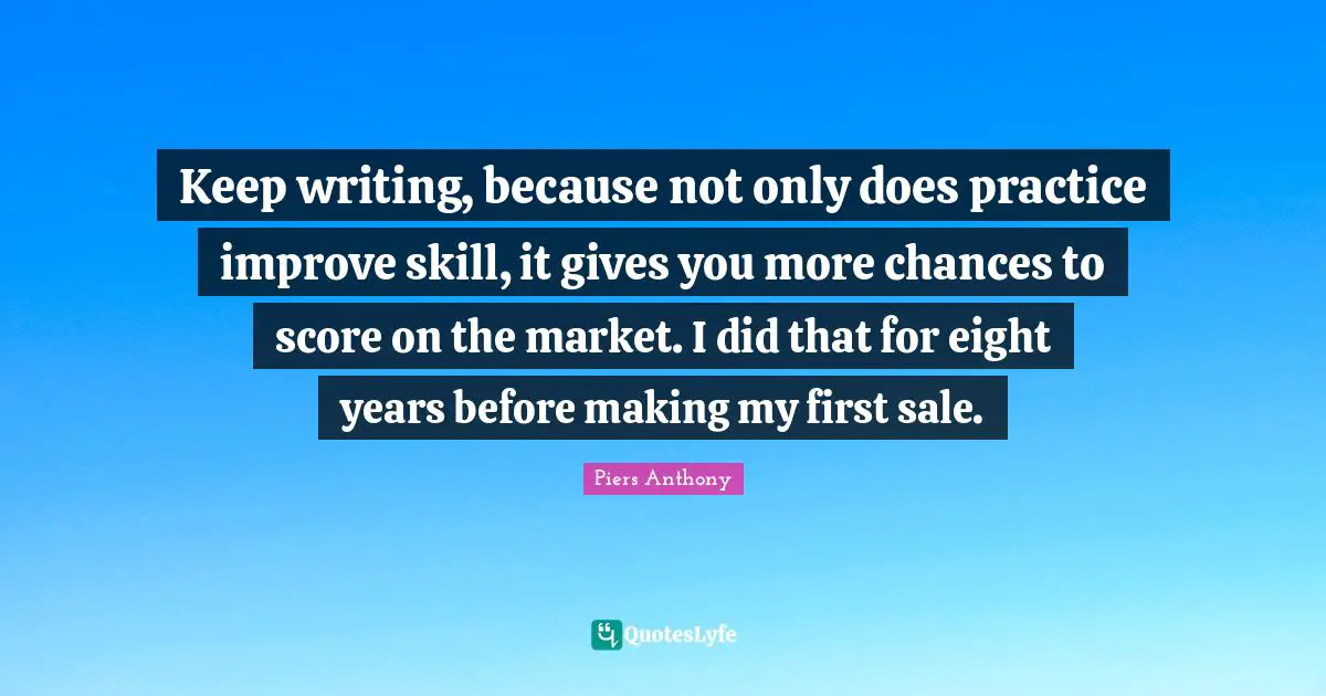 Piers Anthony Quotes: "Keep writing, because not only does practice improve skill, it gives you more chances to score on the market. I did that for eight years before making my first sale."