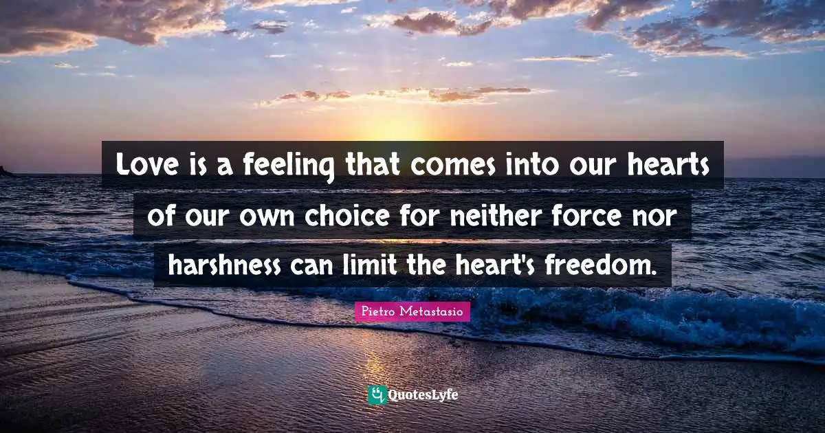 Pietro Metastasio Quotes: "Love is a feeling that comes into our hearts of our own choice for neither force nor harshness can limit the heart's freedom."