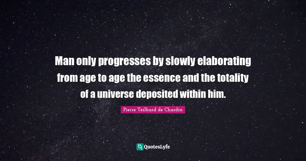 Man only progresses by slowly elaborating from age to age the essence and the totality of a universe deposited within him.