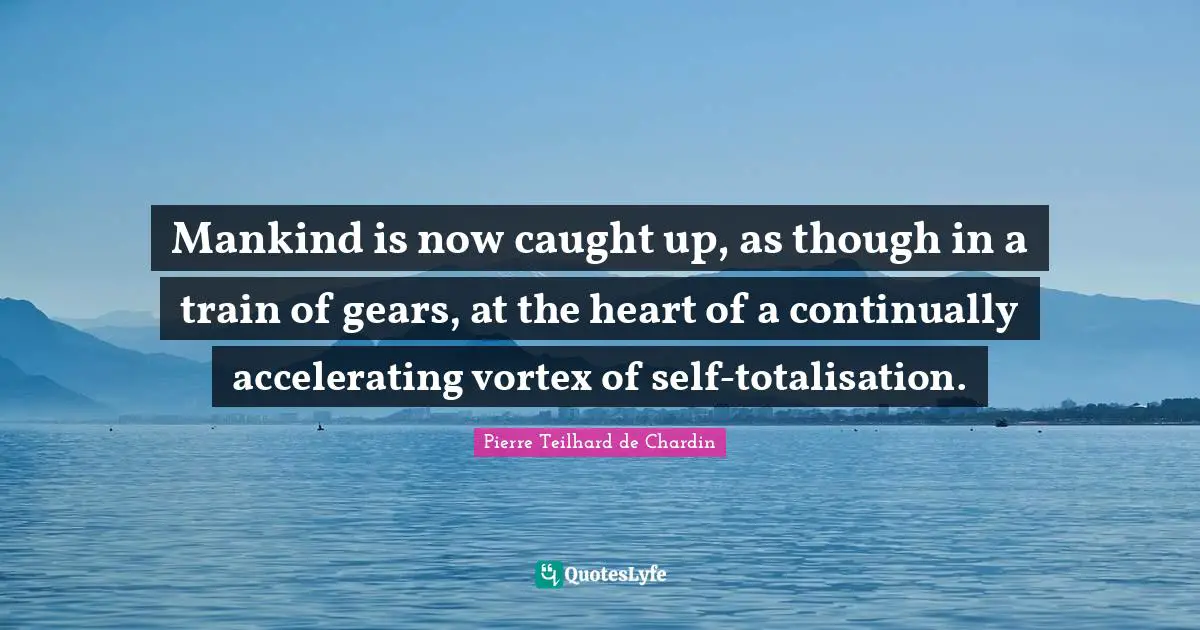 Mankind is now caught up, as though in a train of gears, at the heart of a continually accelerating vortex of self-totalisation.
