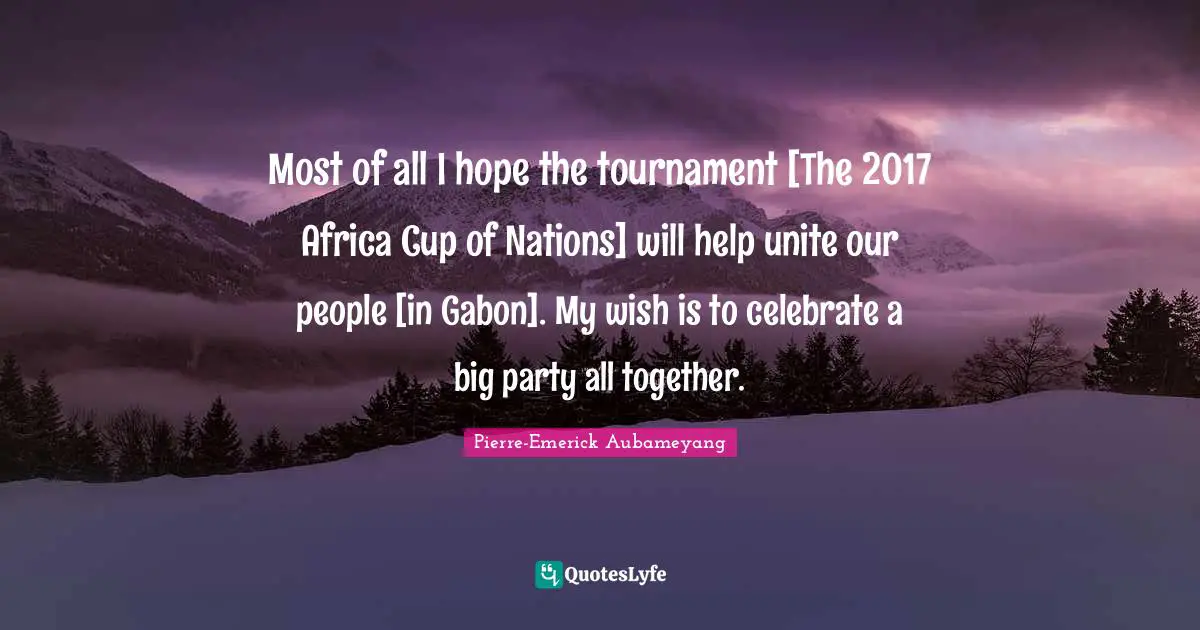 Most of all I hope the tournament [The 2017 Africa Cup of Nations] will help unite our people [in Gabon]. My wish is to celebrate a big party all together.