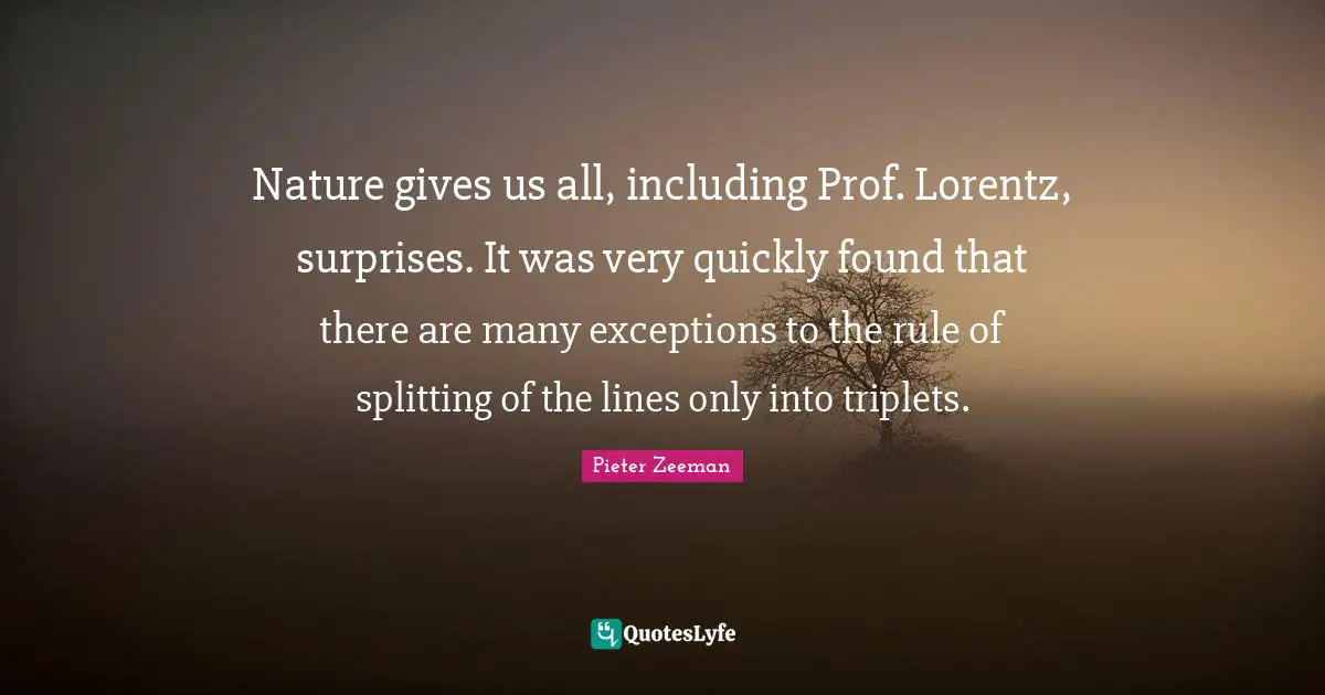 Nature gives us all, including Prof. Lorentz, surprises. It was very quickly found that there are many exceptions to the rule of splitting of the lines only into triplets.