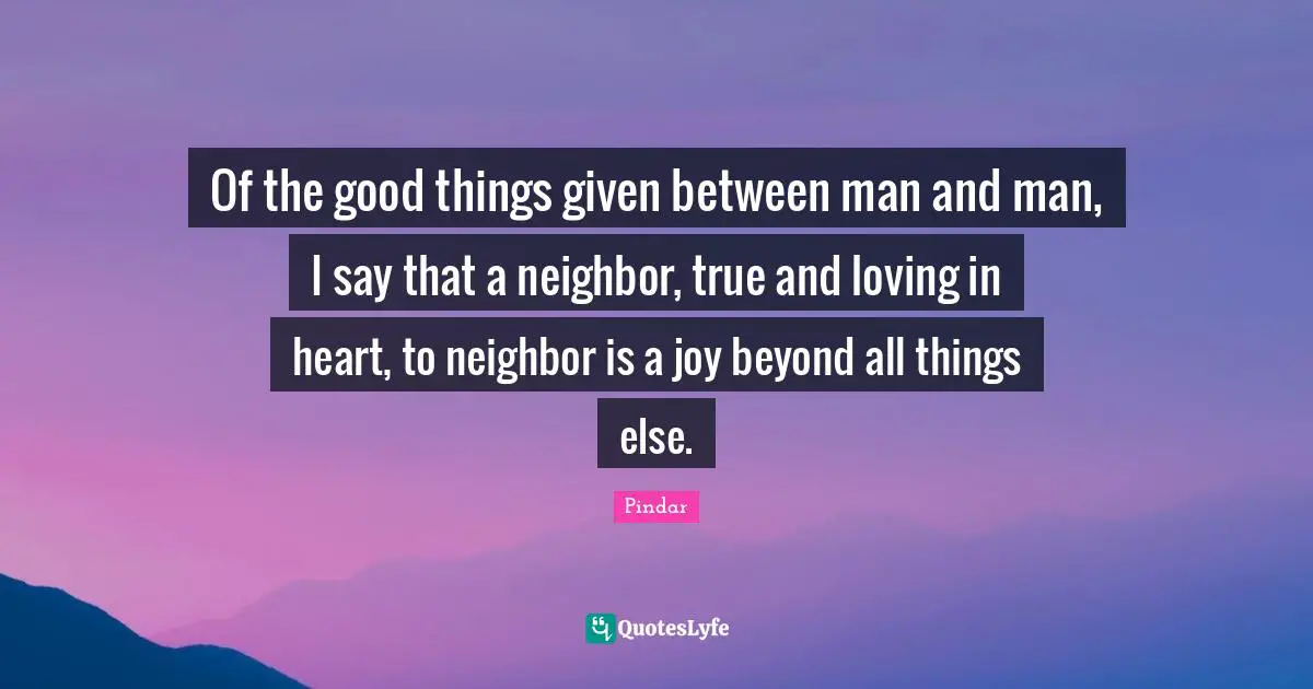Of the good things given between man and man, I say that a neighbor, true and loving in heart, to neighbor is a joy beyond all things else.