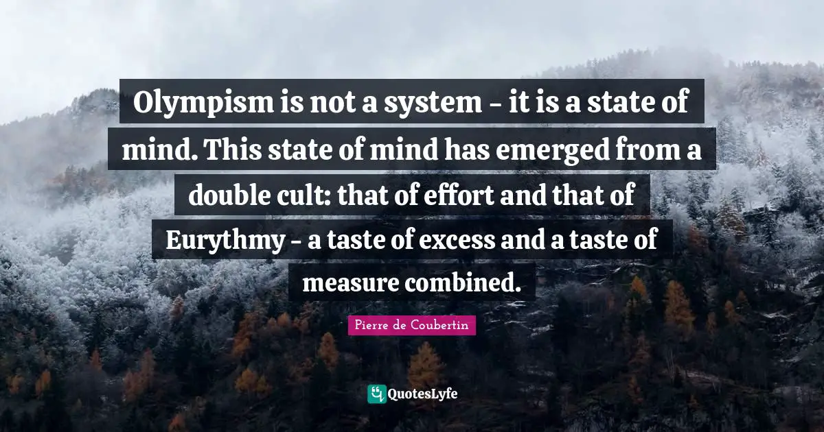 Pierre De Coubertin Quotes: "Olympism is not a system - it is a state of mind. This state of mind has emerged from a double cult: that of effort and that of Eurythmy - a taste of excess and a taste of measure combined."