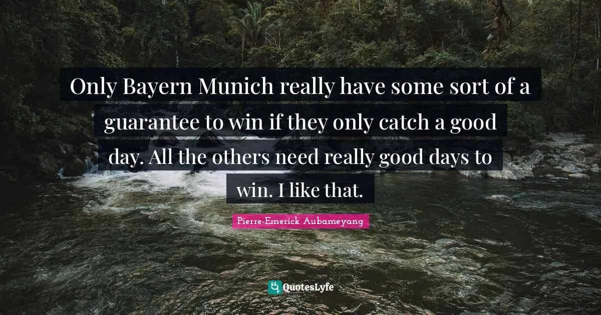 Only Bayern Munich really have some sort of a guarantee to win if they only catch a good day. All the others need really good days to win. I like that.