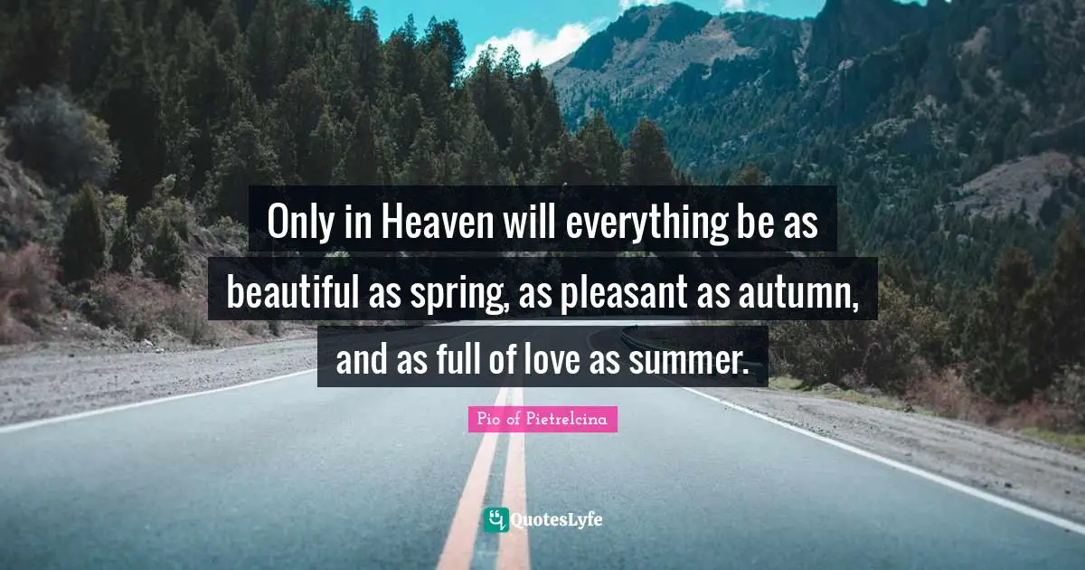 Only in Heaven will everything be as beautiful as spring, as pleasant as autumn, and as full of love as summer.