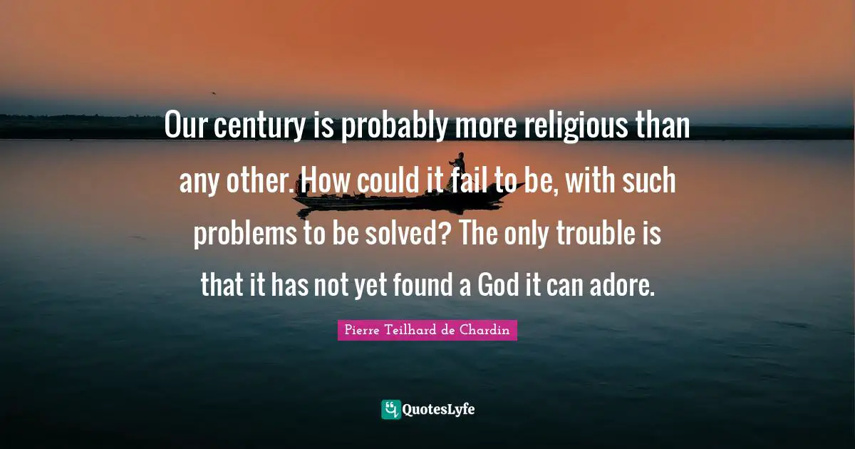 Our century is probably more religious than any other. How could it fail to be, with such problems to be solved? The only trouble is that it has not yet found a God it can adore.