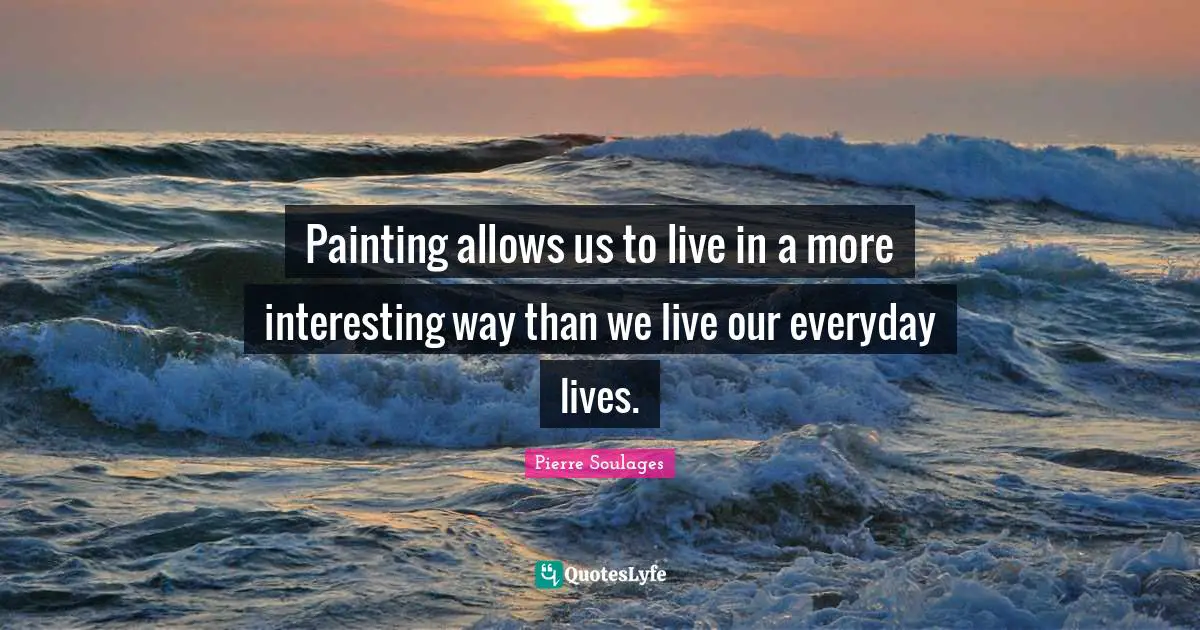 Painting allows us to live in a more interesting way than we live our everyday lives.