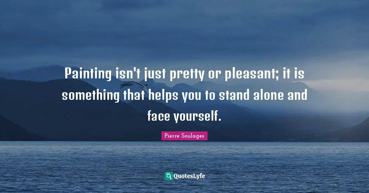 Painting isn't just pretty or pleasant; it is something that helps you to stand alone and face yourself.