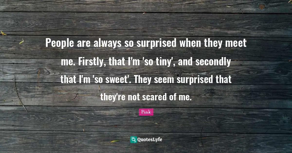 People are always so surprised when they meet me. Firstly, that I'm 'so tiny', and secondly that I'm 'so sweet'. They seem surprised that they're not scared of me.