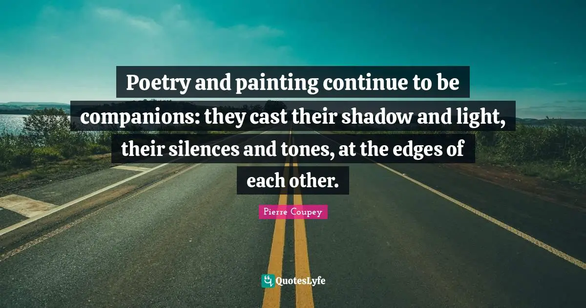 Poetry and painting continue to be companions: they cast their shadow and light, their silences and tones, at the edges of each other.