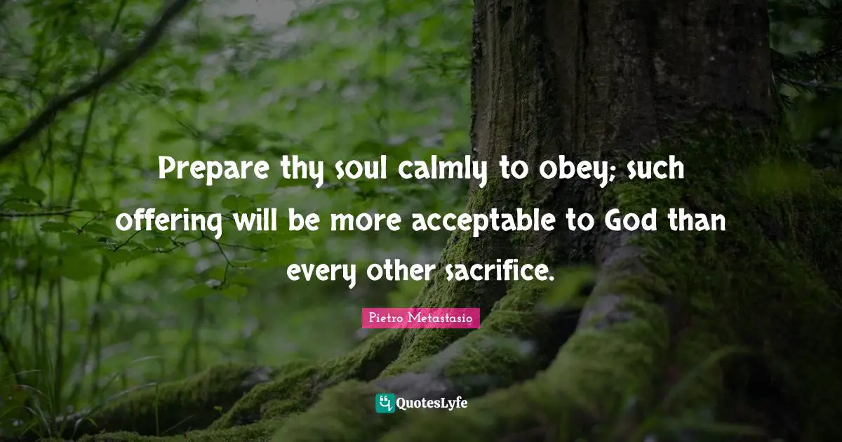 Pietro Metastasio Quotes: "Prepare thy soul calmly to obey; such offering will be more acceptable to God than every other sacrifice."