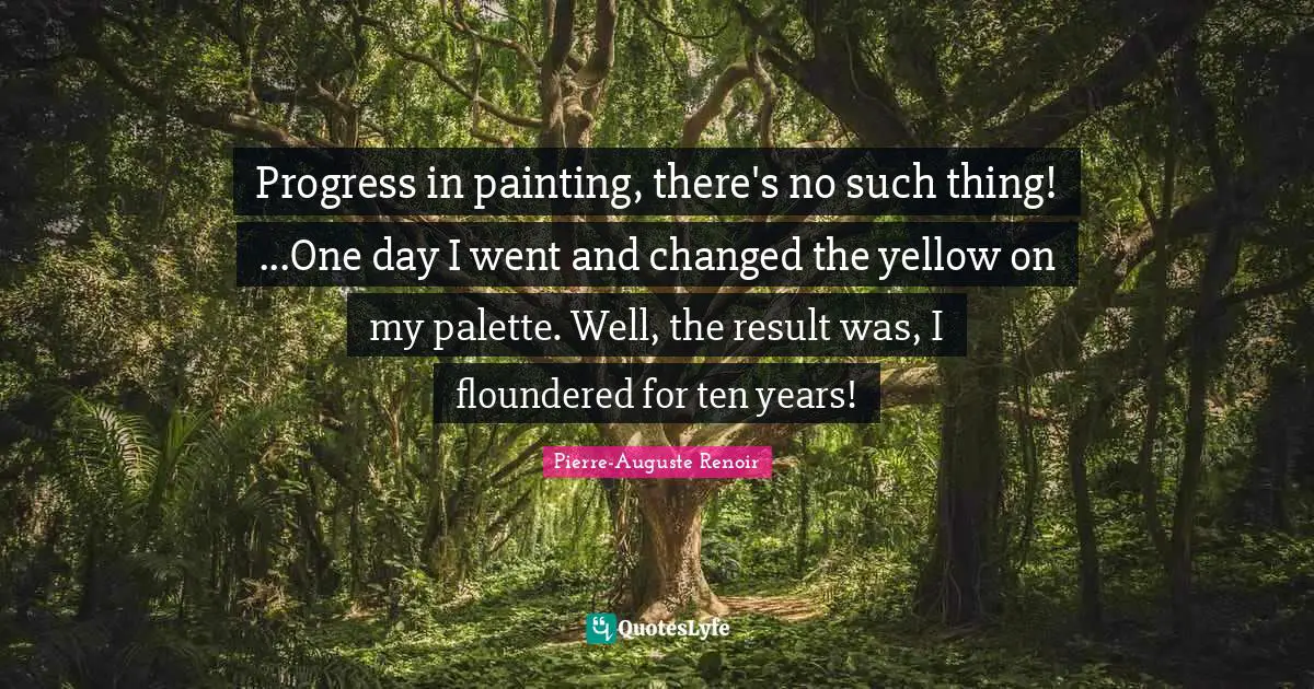 Pierre-Auguste Renoir Quotes: "Progress in painting, there's no such thing! ...One day I went and changed the yellow on my palette. Well, the result was, I floundered for ten years!"