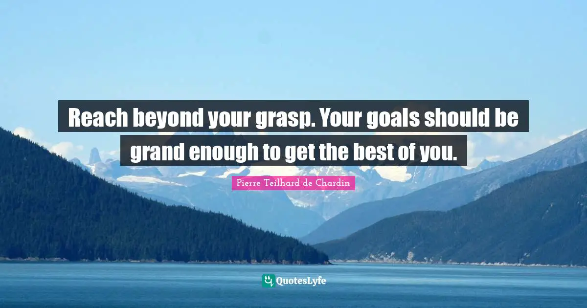 Reach beyond your grasp. Your goals should be grand enough to get the best of you.