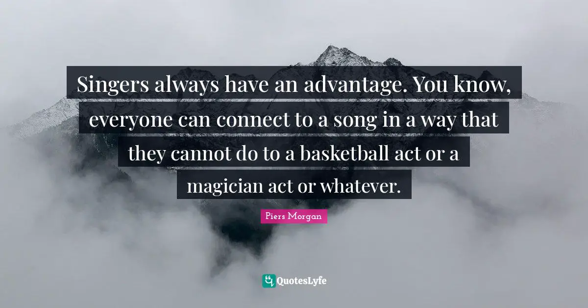 Singers always have an advantage. You know, everyone can connect to a song in a way that they cannot do to a basketball act or a magician act or whatever.