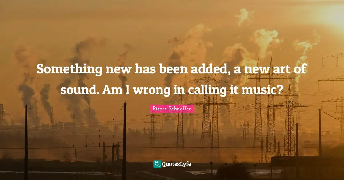 Something new has been added, a new art of sound. Am I wrong in calling it music?