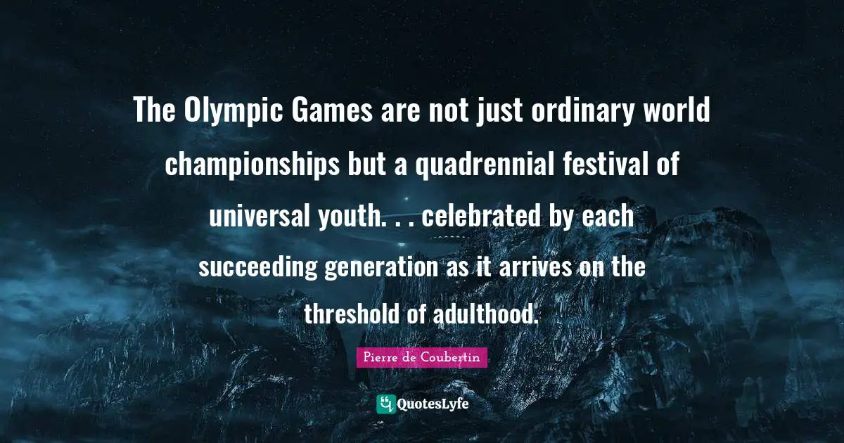 Pierre De Coubertin Quotes: "The Olympic Games are not just ordinary world championships but a quadrennial festival of universal youth. . . celebrated by each succeeding generation as it arrives on the threshold of adulthood."