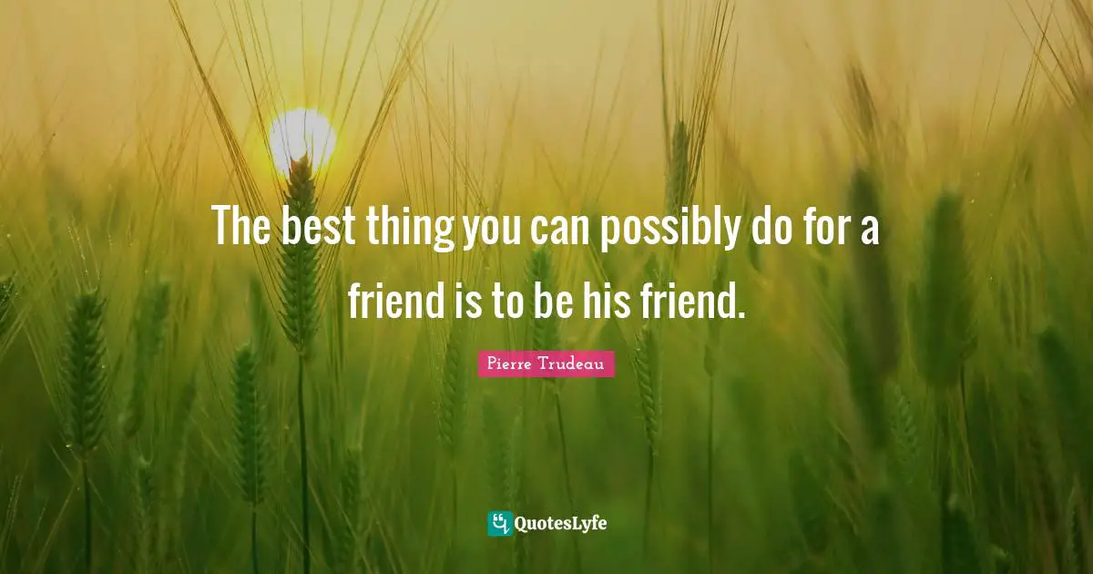 The best thing you can possibly do for a friend is to be his friend.