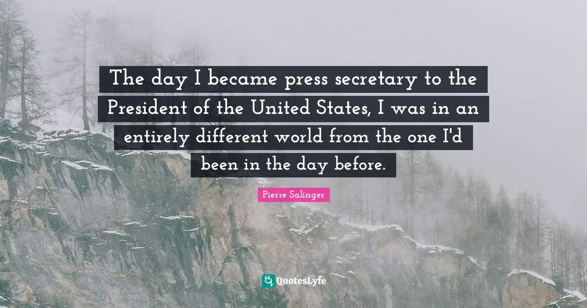 Pierre Salinger Quotes: "The day I became press secretary to the President of the United States, I was in an entirely different world from the one I'd been in the day before."