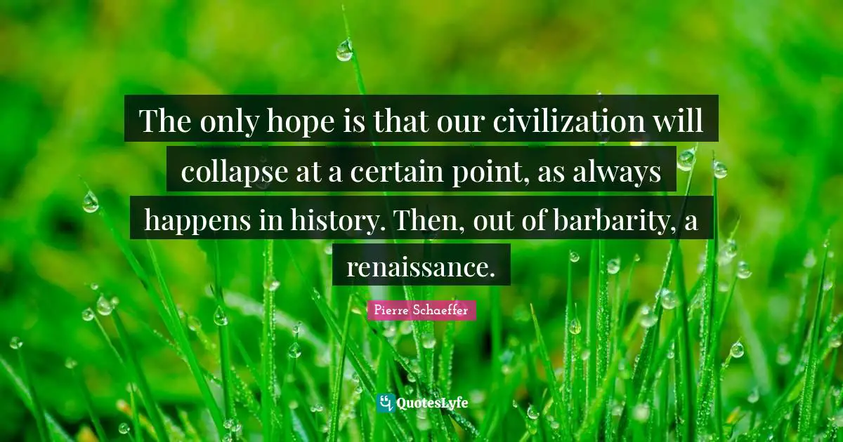 The only hope is that our civilization will collapse at a certain point, as always happens in history. Then, out of barbarity, a renaissance.