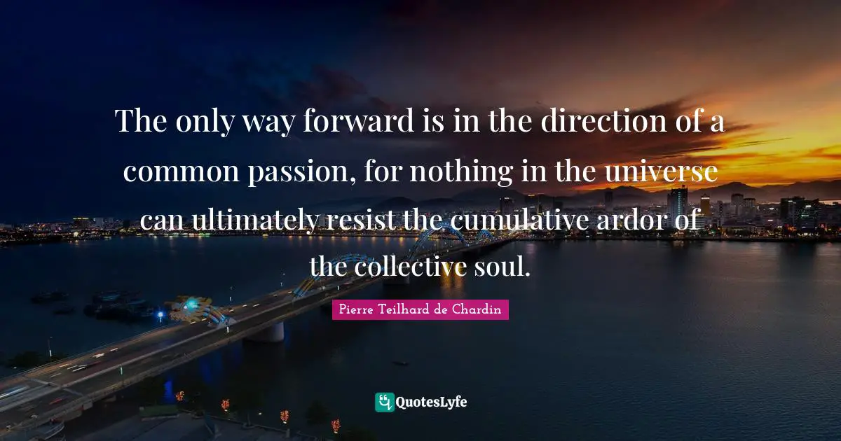 The only way forward is in the direction of a common passion, for nothing in the universe can ultimately resist the cumulative ardor of the collective soul.