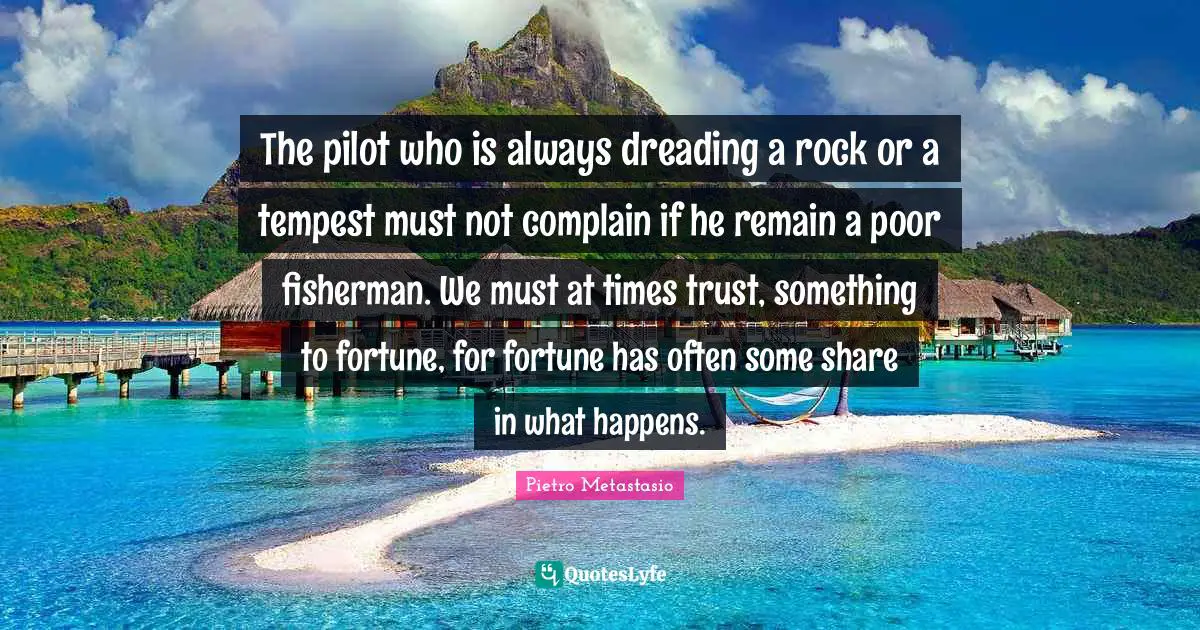 Tempest Quotes: "The pilot who is always dreading a rock or a tempest must not complain if he remain a poor fisherman. We must at times trust, something to fortune, for fortune has often some share in what happens."