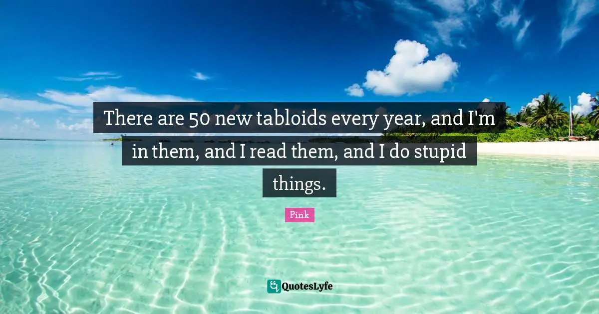 There are 50 new tabloids every year, and I'm in them, and I read them, and I do stupid things.