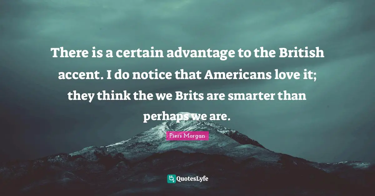 Brits Quotes: "There is a certain advantage to the British accent. I do notice that Americans love it; they think the we Brits are smarter than perhaps we are."