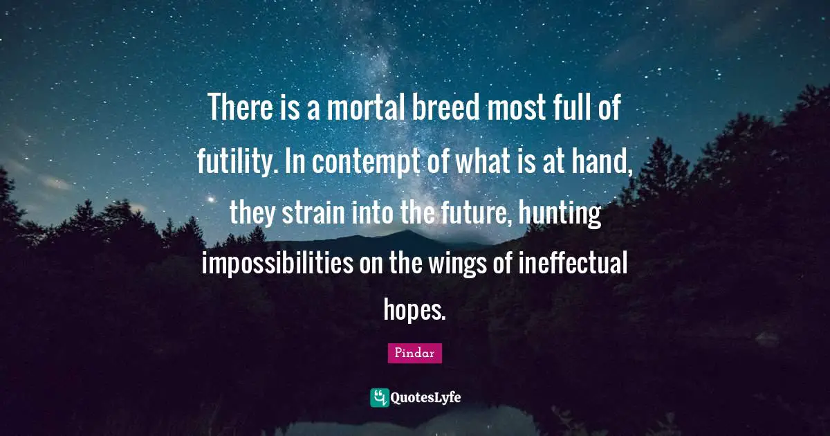 There is a mortal breed most full of futility. In contempt of what is at hand, they strain into the future, hunting impossibilities on the wings of ineffectual hopes.