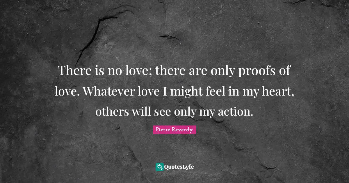 There is no love; there are only proofs of love. Whatever love I might feel in my heart, others will see only my action.
