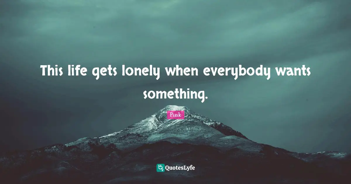 This life gets lonely when everybody wants something.