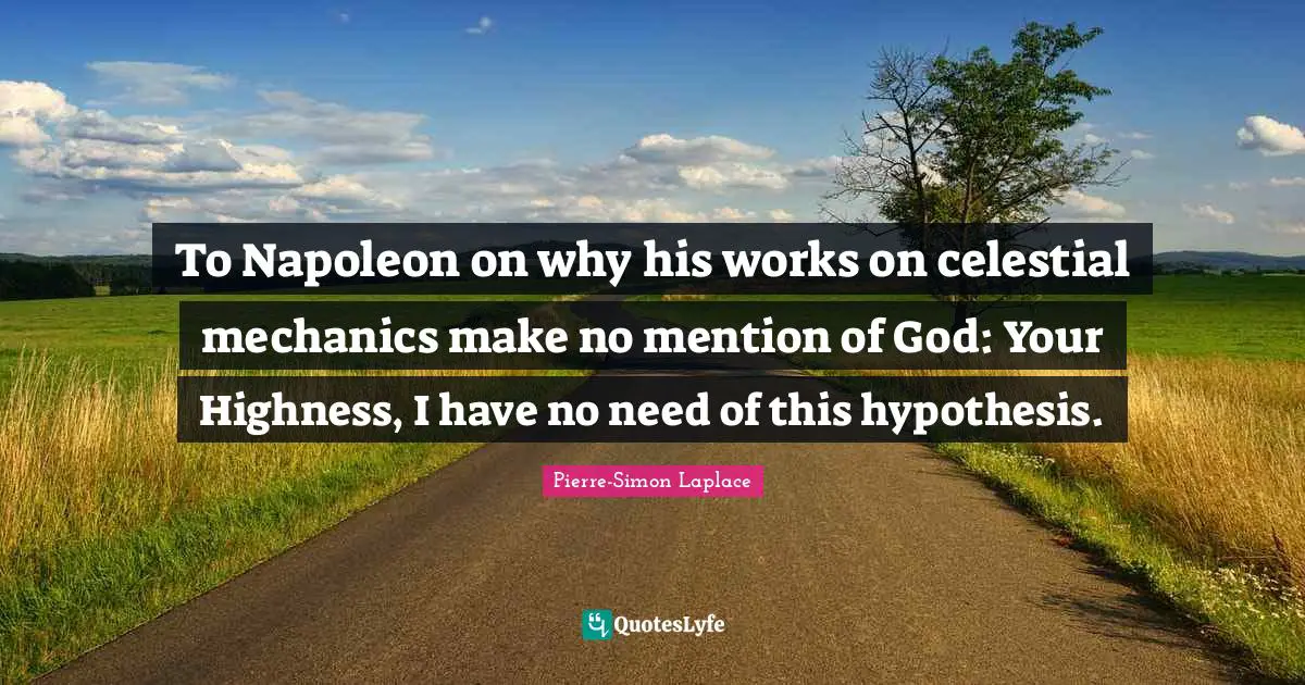 Highness Quotes: "To Napoleon on why his works on celestial mechanics make no mention of God: Your Highness, I have no need of this hypothesis."