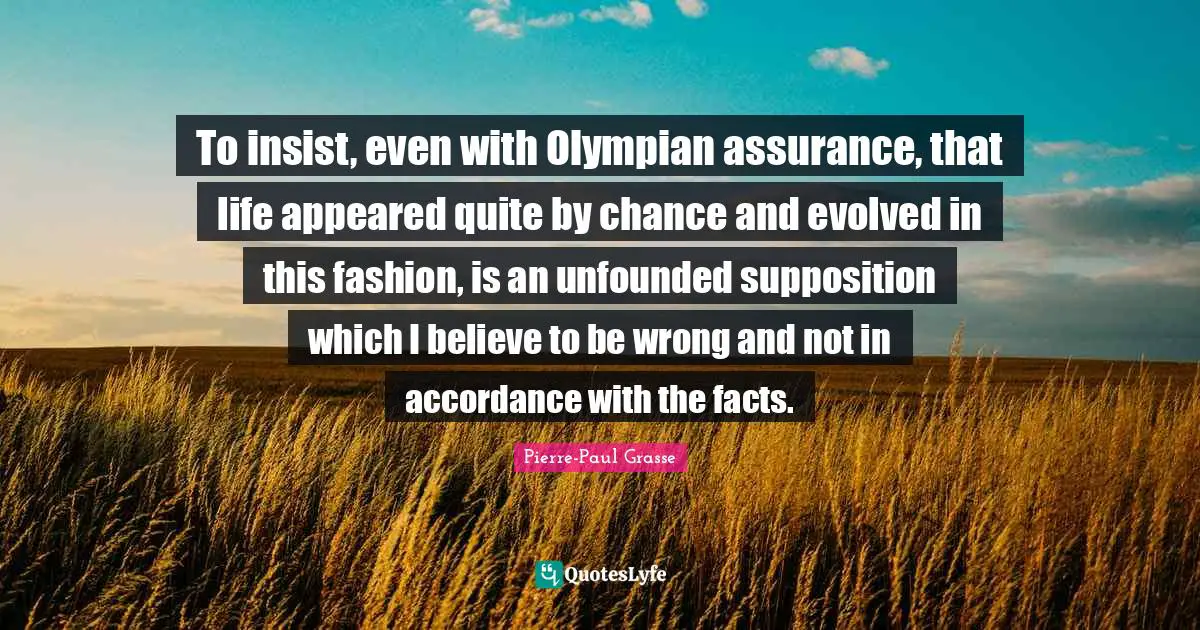 To insist, even with Olympian assurance, that life appeared quite by chance and evolved in this fashion, is an unfounded supposition which I believe to be wrong and not in accordance with the facts.