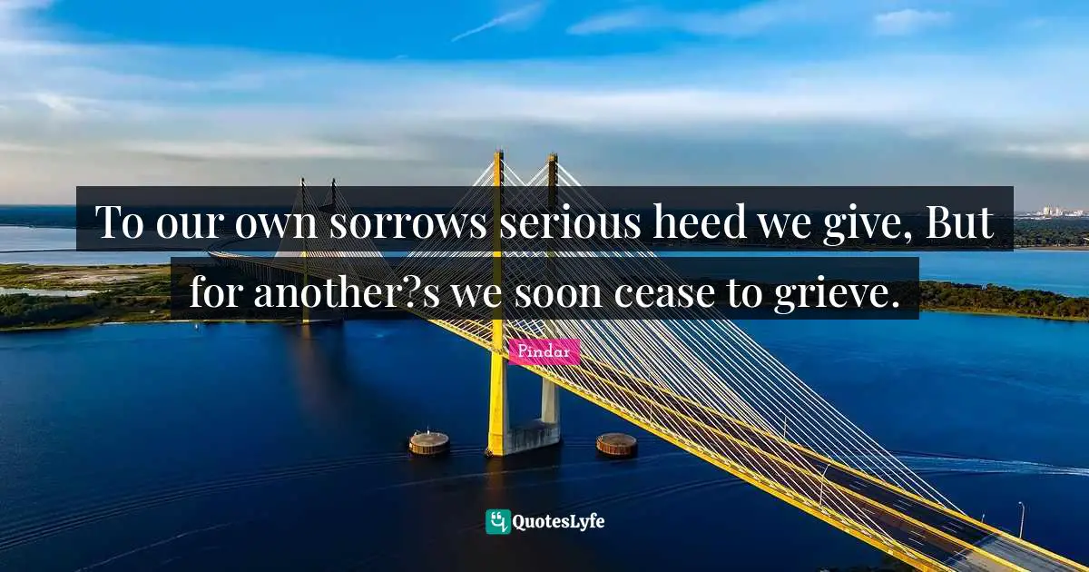 To our own sorrows serious heed we give, But for another?s we soon cease to grieve.