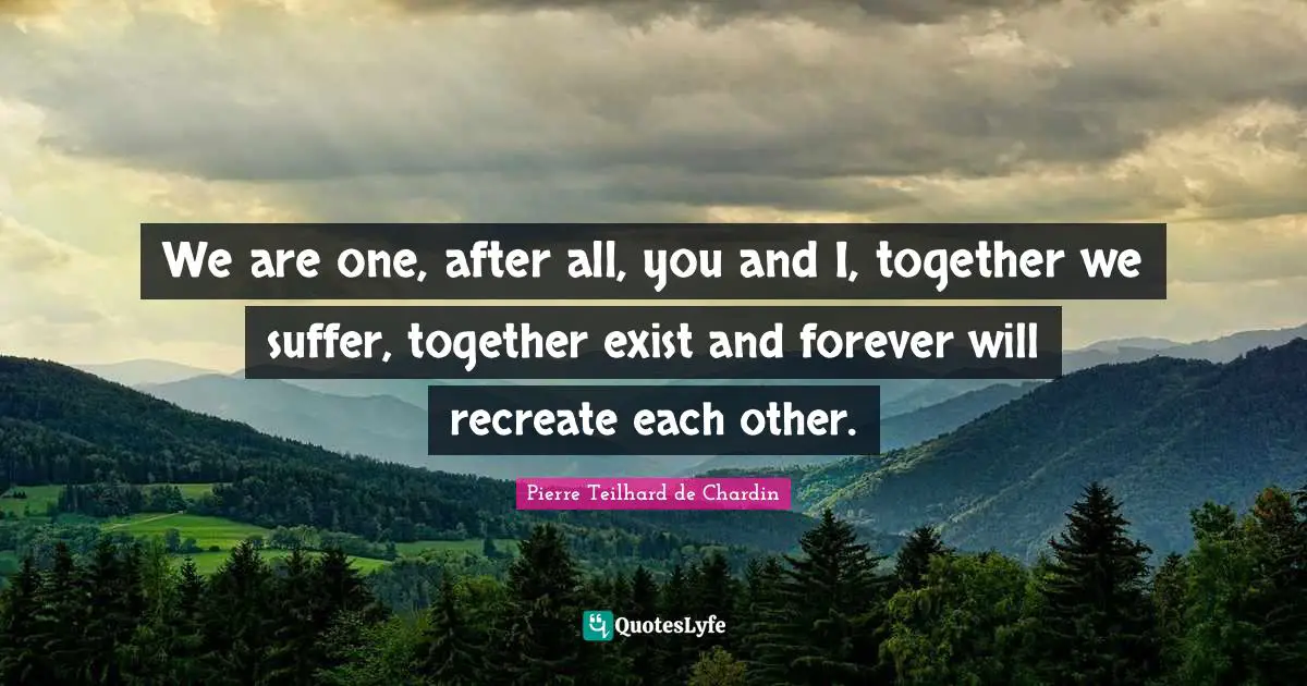 We are one, after all, you and I, together we suffer, together exist and forever will recreate each other.