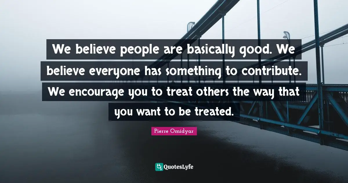 We believe people are basically good. We believe everyone has something to contribute. We encourage you to treat others the way that you want to be treated.