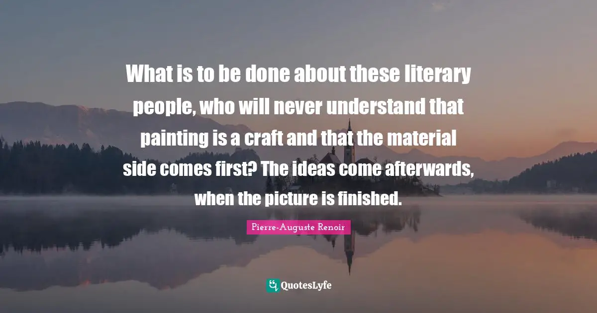Pierre-Auguste Renoir Quotes: "What is to be done about these literary people, who will never understand that painting is a craft and that the material side comes first? The ideas come afterwards, when the picture is finished."