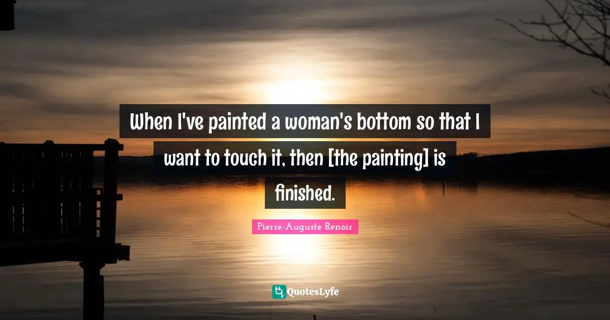 Pierre-Auguste Renoir Quotes: "When I've painted a woman's bottom so that I want to touch it, then [the painting] is finished."