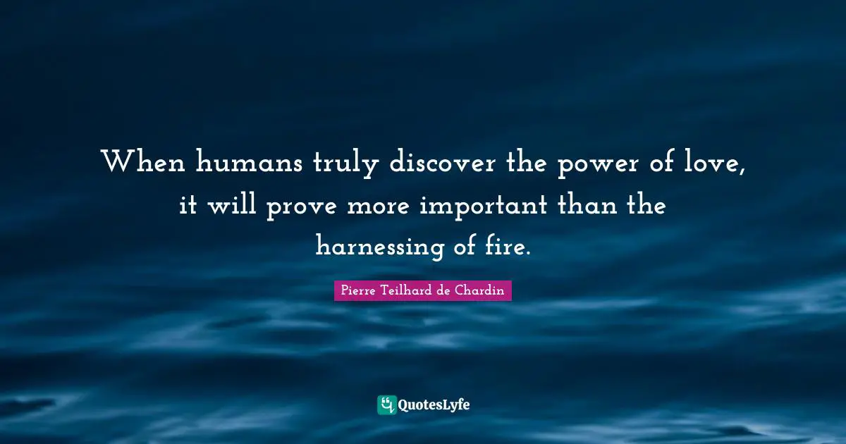 When humans truly discover the power of love, it will prove more important than the harnessing of fire.