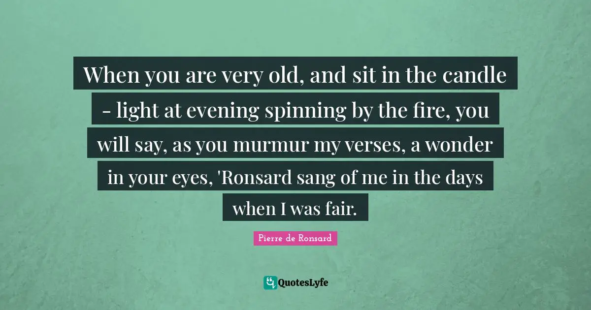When you are very old, and sit in the candle - light at evening spinning by the fire, you will say, as you murmur my verses, a wonder in your eyes, 'Ronsard sang of me in the days when I was fair.