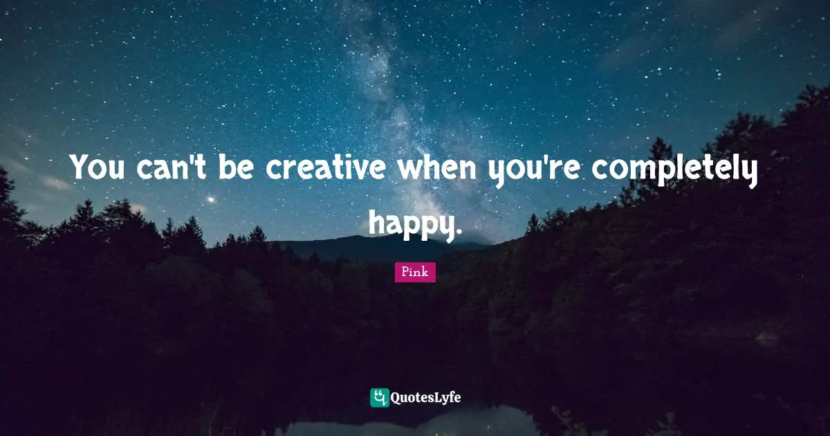 You can't be creative when you're completely happy.