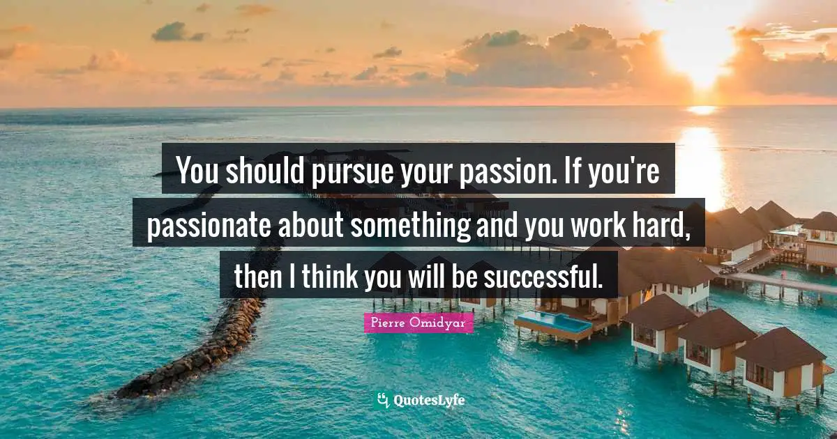 You should pursue your passion. If you're passionate about something and you work hard, then I think you will be successful.