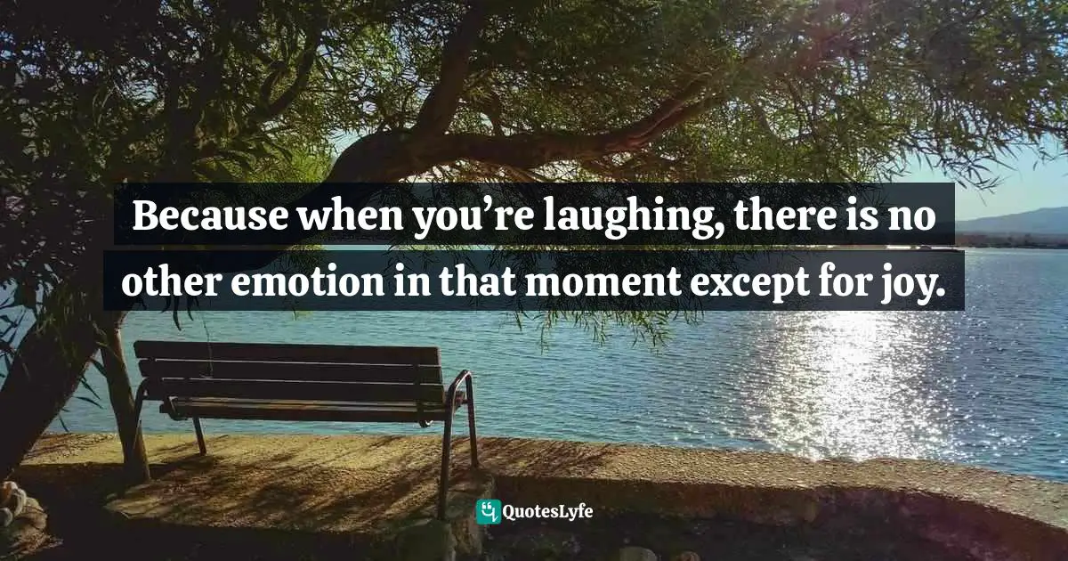 Because when you’re laughing, there is no other emotion in that moment except for joy.