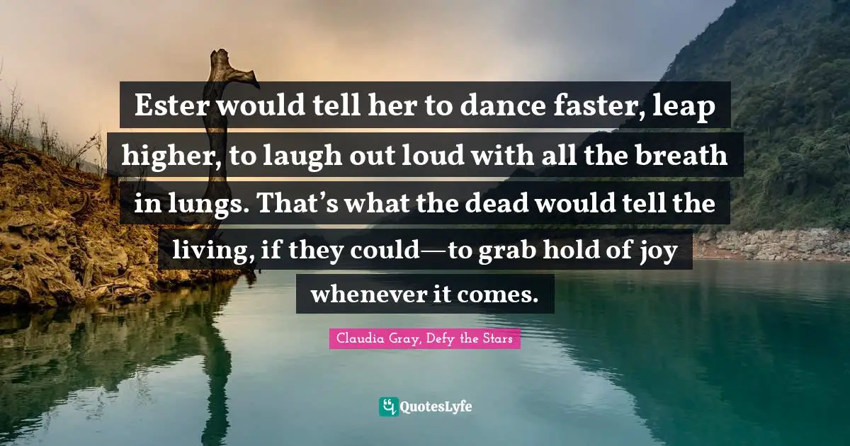 Ester would tell her to dance faster, leap higher, to laugh out loud with all the breath in lungs. That’s what the dead would tell the living, if they could—to grab hold of joy whenever it comes.