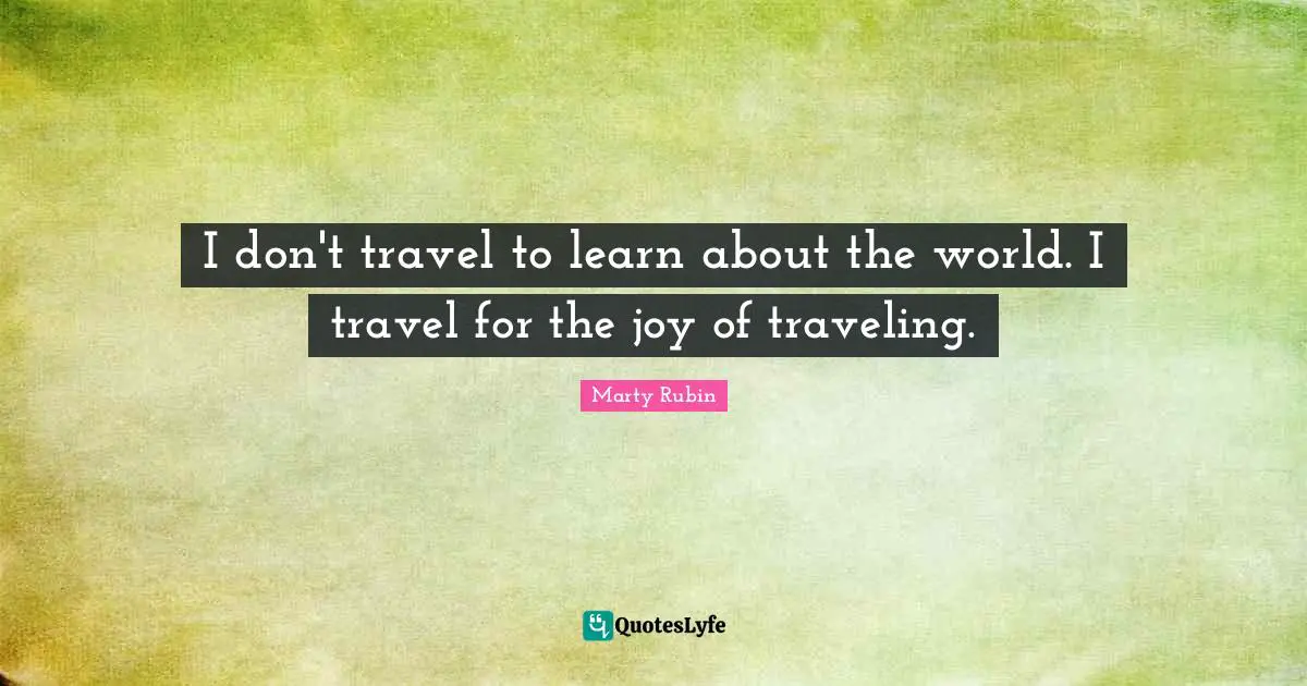 I don't travel to learn about the world. I travel for the joy of traveling.